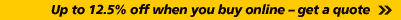 Up to 12.5% off when you buy online – get a quote